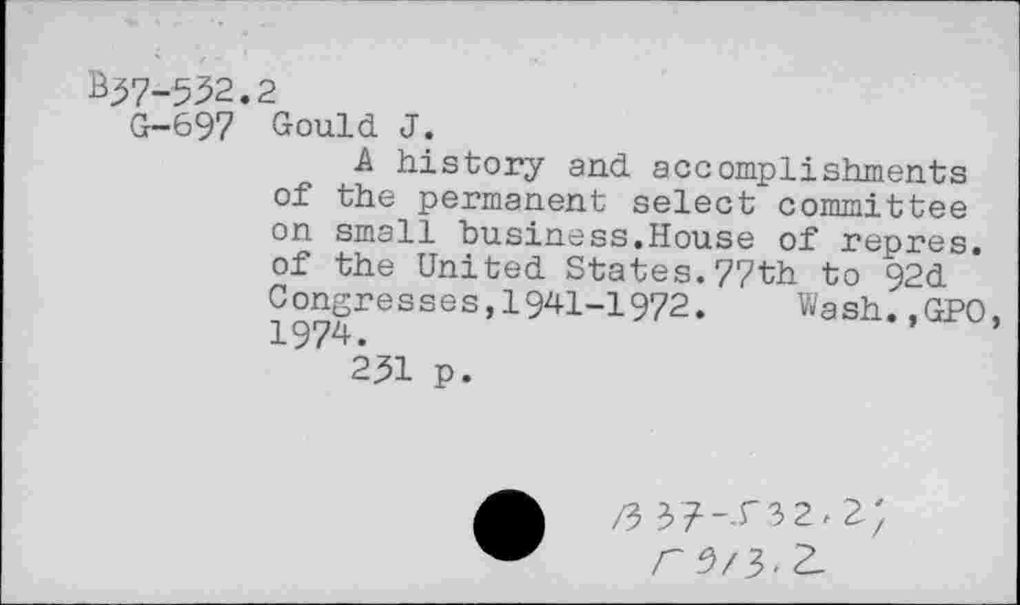 ﻿^7-532.2
G-697 Gould J.
A history and accomplishments of the permanent select committee on small business.House of repres. of the United States.77th to 92d Congresses,1941-1972.	Wash.,GPO.
1974.	’
2^1 p.
r ?>/?>. Z.